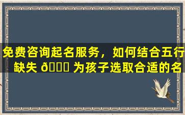 免费咨询起名服务，如何结合五行缺失 🐘 为孩子选取合适的名 🦉 字